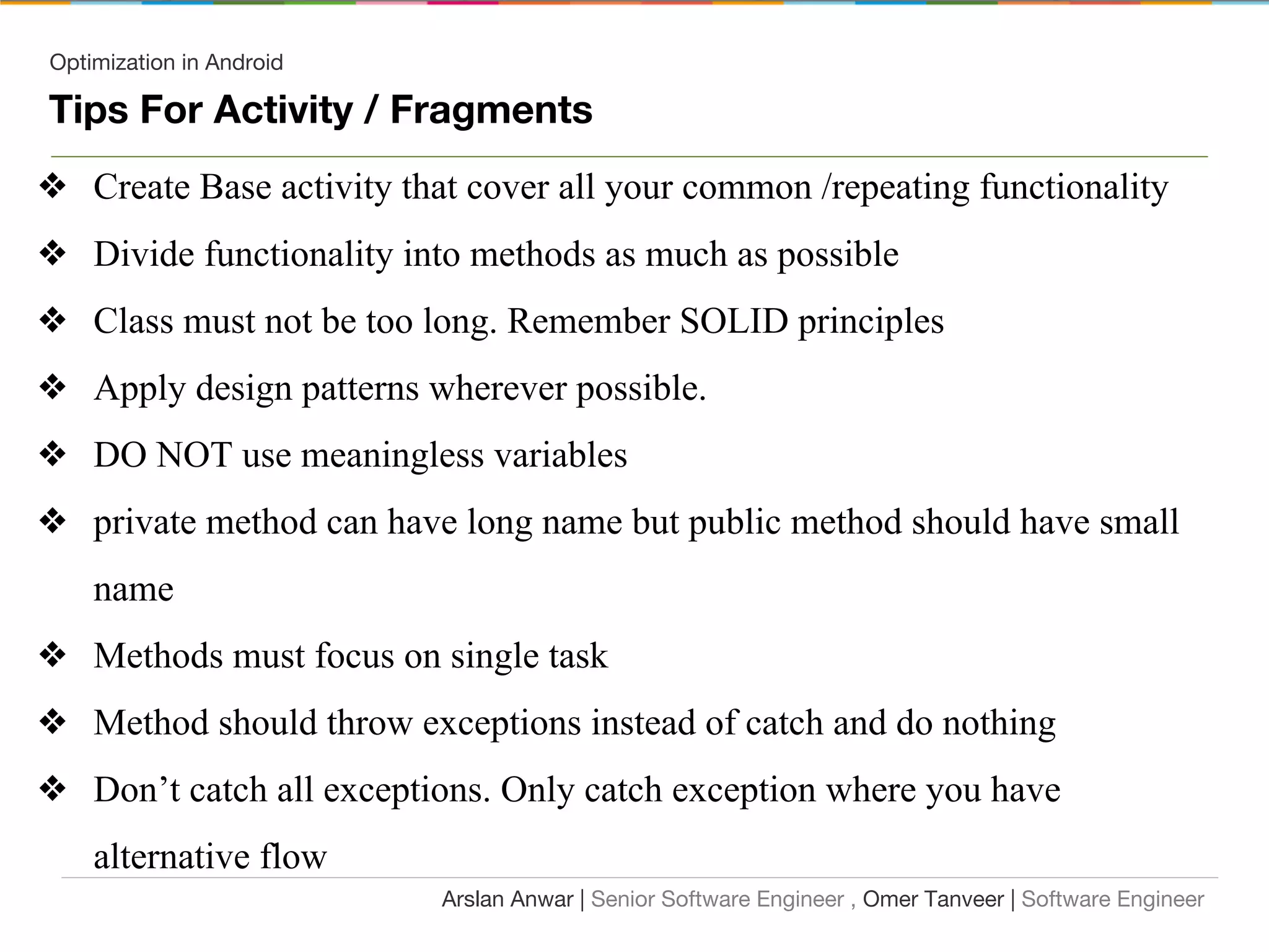 Optimization in Android
Tips For Activity / Fragments
❖ Create Base activity that cover all your common /repeating functionality
❖ Divide functionality into methods as much as possible
❖ Class must not be too long. Remember SOLID principles
❖ Apply design patterns wherever possible.
❖ DO NOT use meaningless variables
❖ private method can have long name but public method should have small
name
❖ Methods must focus on single task
❖ Method should throw exceptions instead of catch and do nothing
❖ Don’t catch all exceptions. Only catch exception where you have
alternative flow
Arslan Anwar | Senior Software Engineer , Omer Tanveer | Software Engineer
 