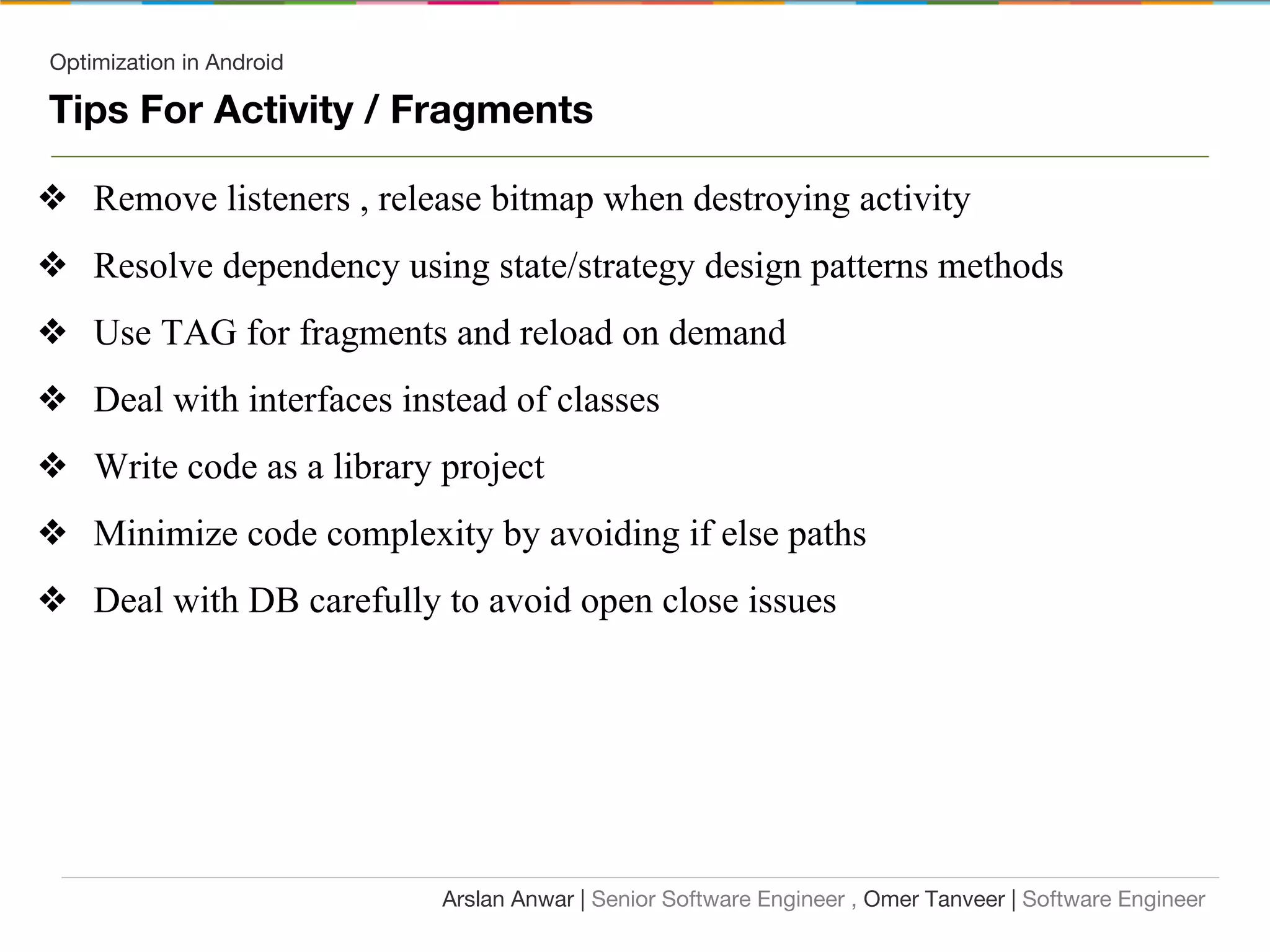 Optimization in Android
Tips For Activity / Fragments
❖ Remove listeners , release bitmap when destroying activity
❖ Resolve dependency using state/strategy design patterns methods
❖ Use TAG for fragments and reload on demand
❖ Deal with interfaces instead of classes
❖ Write code as a library project
❖ Minimize code complexity by avoiding if else paths
❖ Deal with DB carefully to avoid open close issues
Arslan Anwar | Senior Software Engineer , Omer Tanveer | Software Engineer
 