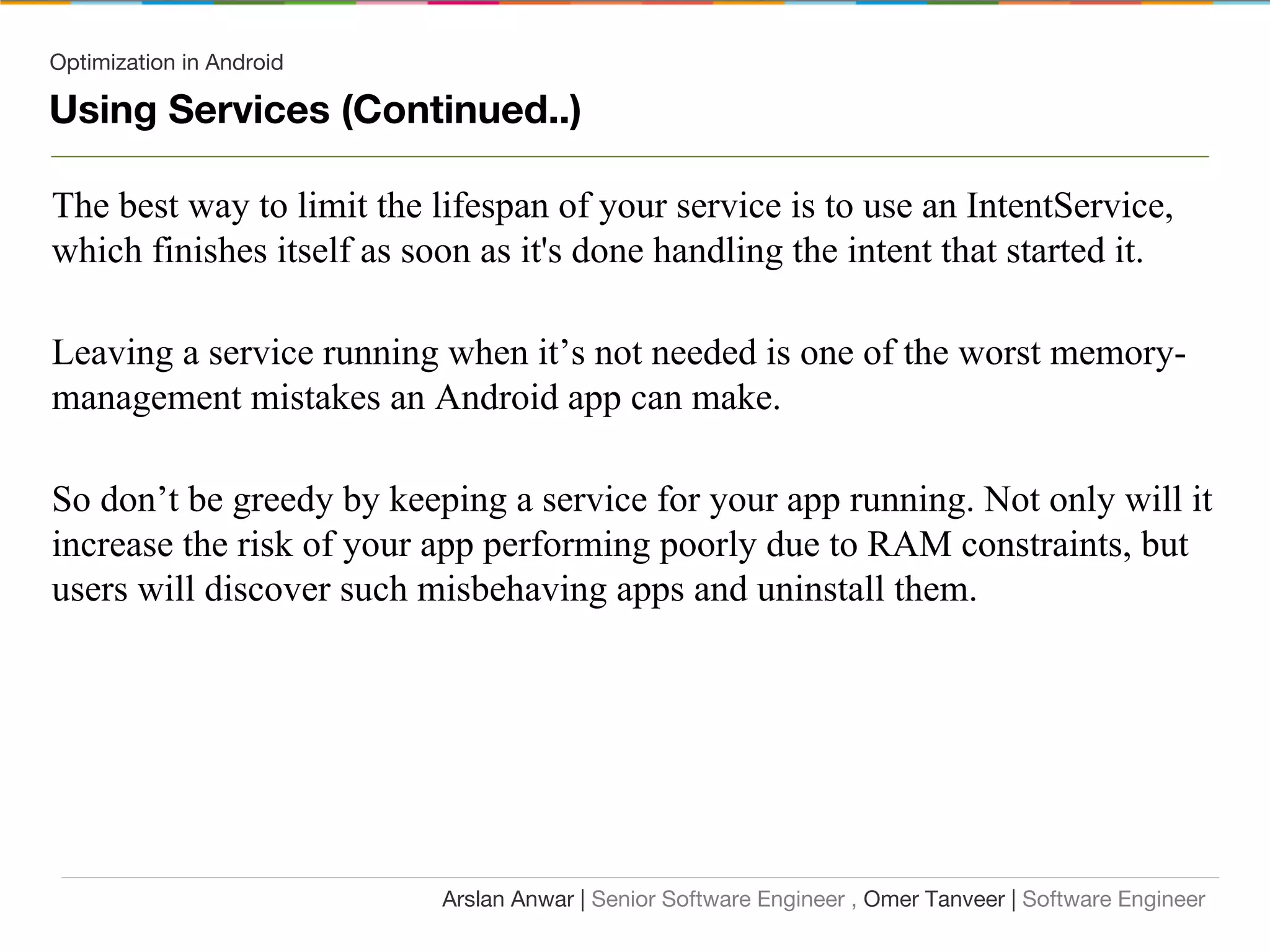 Optimization in Android
Using Services (Continued..)
The best way to limit the lifespan of your service is to use an IntentService,
which finishes itself as soon as it's done handling the intent that started it.
Leaving a service running when it’s not needed is one of the worst memory-
management mistakes an Android app can make.
So don’t be greedy by keeping a service for your app running. Not only will it
increase the risk of your app performing poorly due to RAM constraints, but
users will discover such misbehaving apps and uninstall them.
Arslan Anwar | Senior Software Engineer , Omer Tanveer | Software Engineer
 