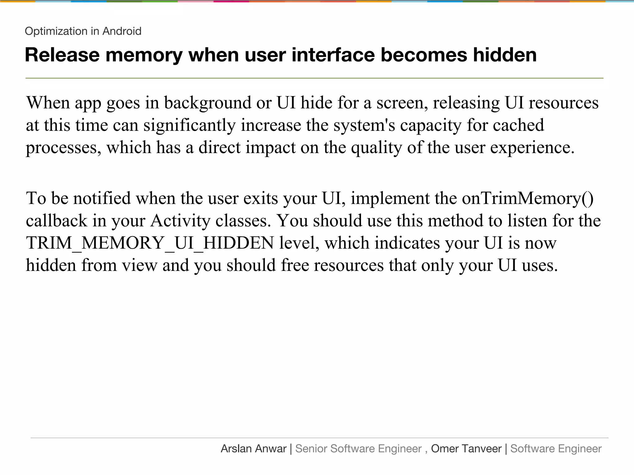 Optimization in Android
Release memory when user interface becomes hidden
When app goes in background or UI hide for a screen, releasing UI resources
at this time can significantly increase the system's capacity for cached
processes, which has a direct impact on the quality of the user experience.
To be notified when the user exits your UI, implement the onTrimMemory()
callback in your Activity classes. You should use this method to listen for the
TRIM_MEMORY_UI_HIDDEN level, which indicates your UI is now
hidden from view and you should free resources that only your UI uses.
Arslan Anwar | Senior Software Engineer , Omer Tanveer | Software Engineer
 