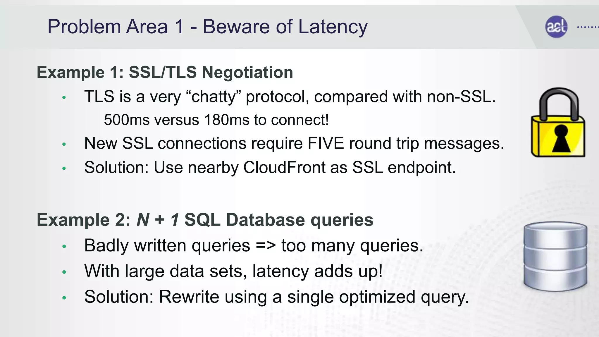Problem Area 1 - Beware of Latency
Example 1: SSL/TLS Negotiation
• TLS is a very “chatty” protocol, compared with non-SSL.
500ms versus 180ms to connect!
• New SSL connections require FIVE round trip messages.
• Solution: Use nearby CloudFront as SSL endpoint.
Example 2: N + 1 SQL Database queries
• Badly written queries => too many queries.
• With large data sets, latency adds up!
• Solution: Rewrite using a single optimized query.
 
