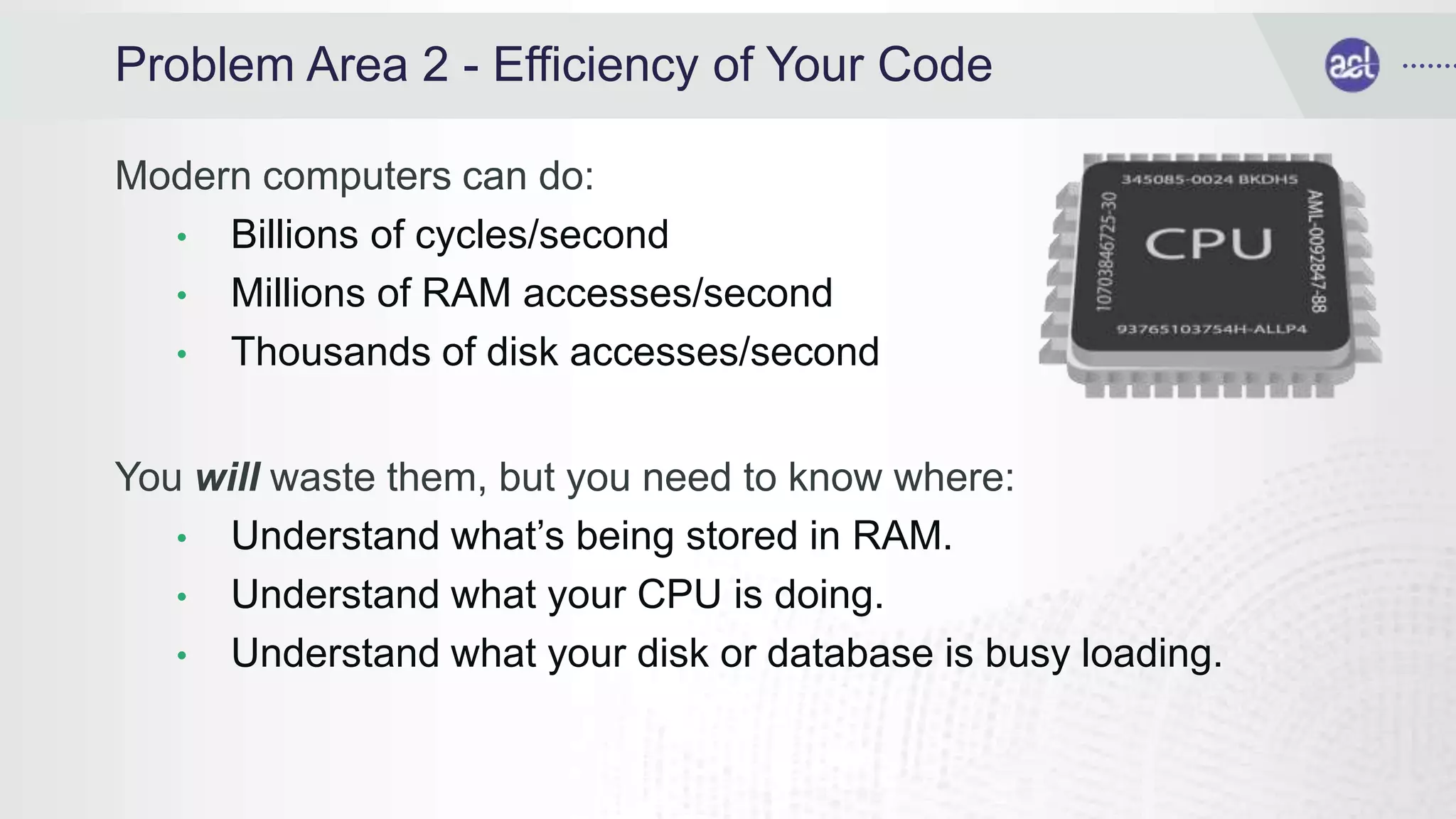 Problem Area 2 - Efficiency of Your Code
Modern computers can do:
• Billions of cycles/second
• Millions of RAM accesses/second
• Thousands of disk accesses/second
You will waste them, but you need to know where:
• Understand what’s being stored in RAM.
• Understand what your CPU is doing.
• Understand what your disk or database is busy loading.
 