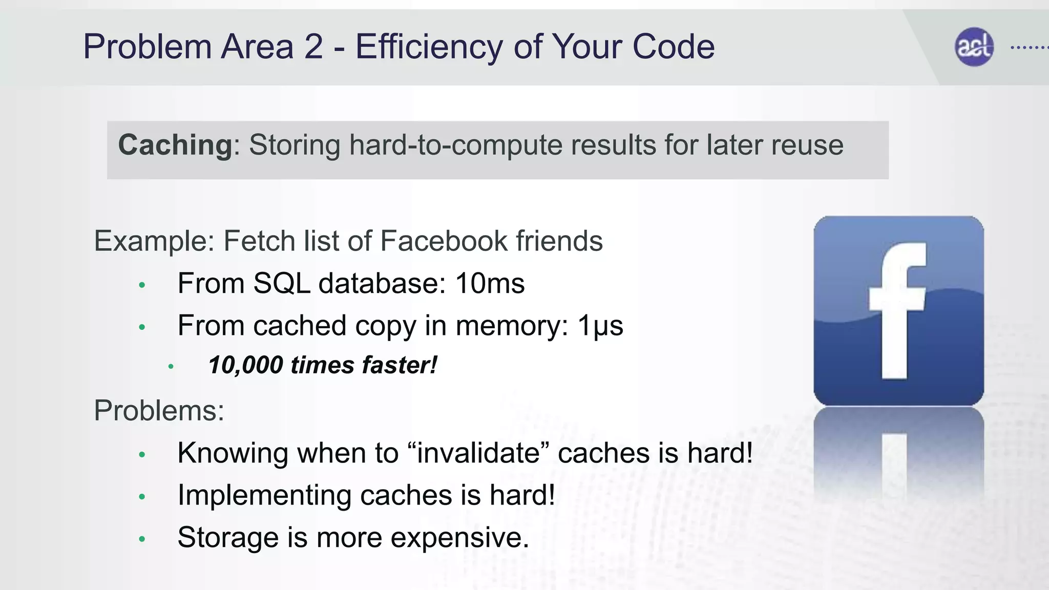 Problem Area 2 - Efficiency of Your Code
Example: Fetch list of Facebook friends
• From SQL database: 10ms
• From cached copy in memory: 1μs
• 10,000 times faster!
Problems:
• Knowing when to “invalidate” caches is hard!
• Implementing caches is hard!
• Storage is more expensive.
Caching: Storing hard-to-compute results for later reuse
 