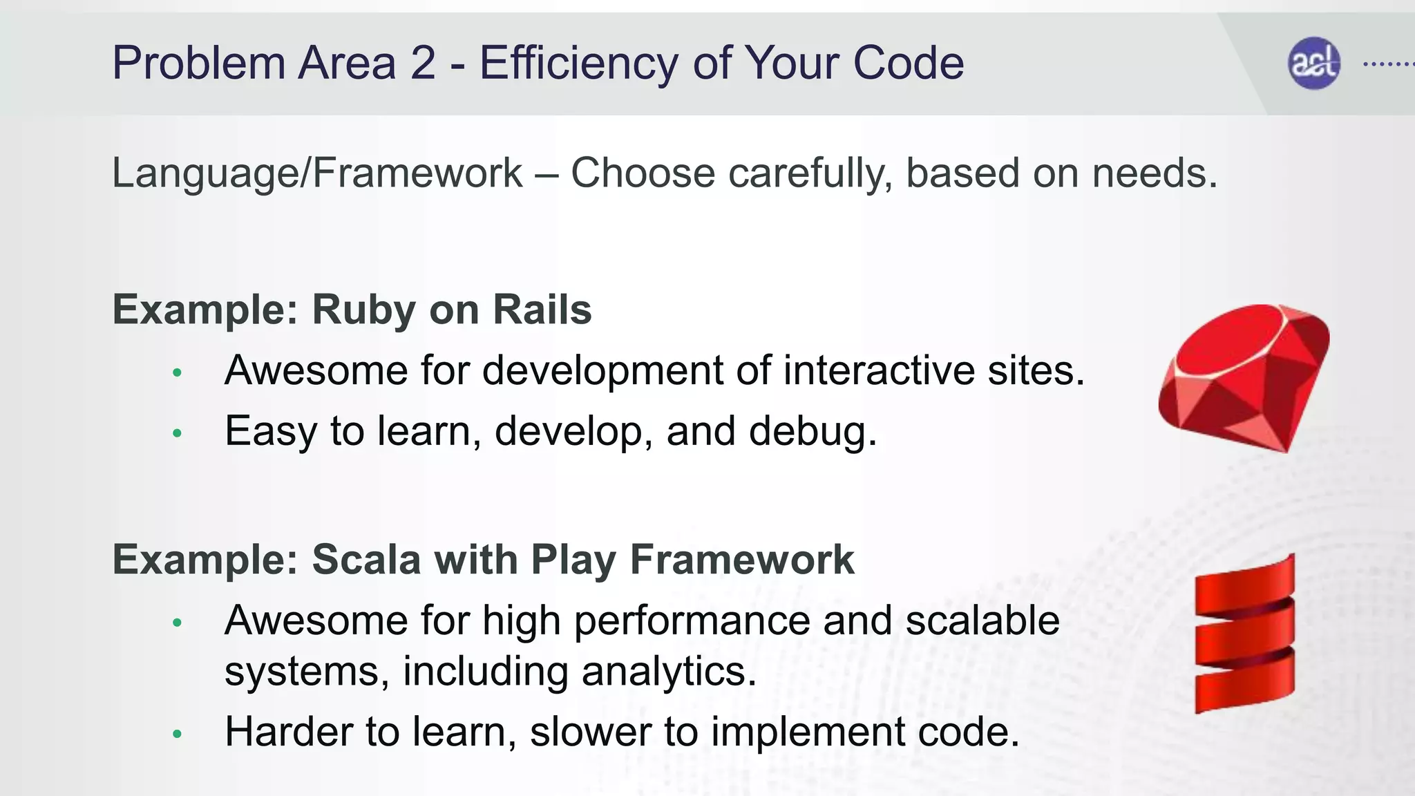Problem Area 2 - Efficiency of Your Code
Language/Framework – Choose carefully, based on needs.
Example: Ruby on Rails
• Awesome for development of interactive sites.
• Easy to learn, develop, and debug.
Example: Scala with Play Framework
• Awesome for high performance and scalable
systems, including analytics.
• Harder to learn, slower to implement code.
 