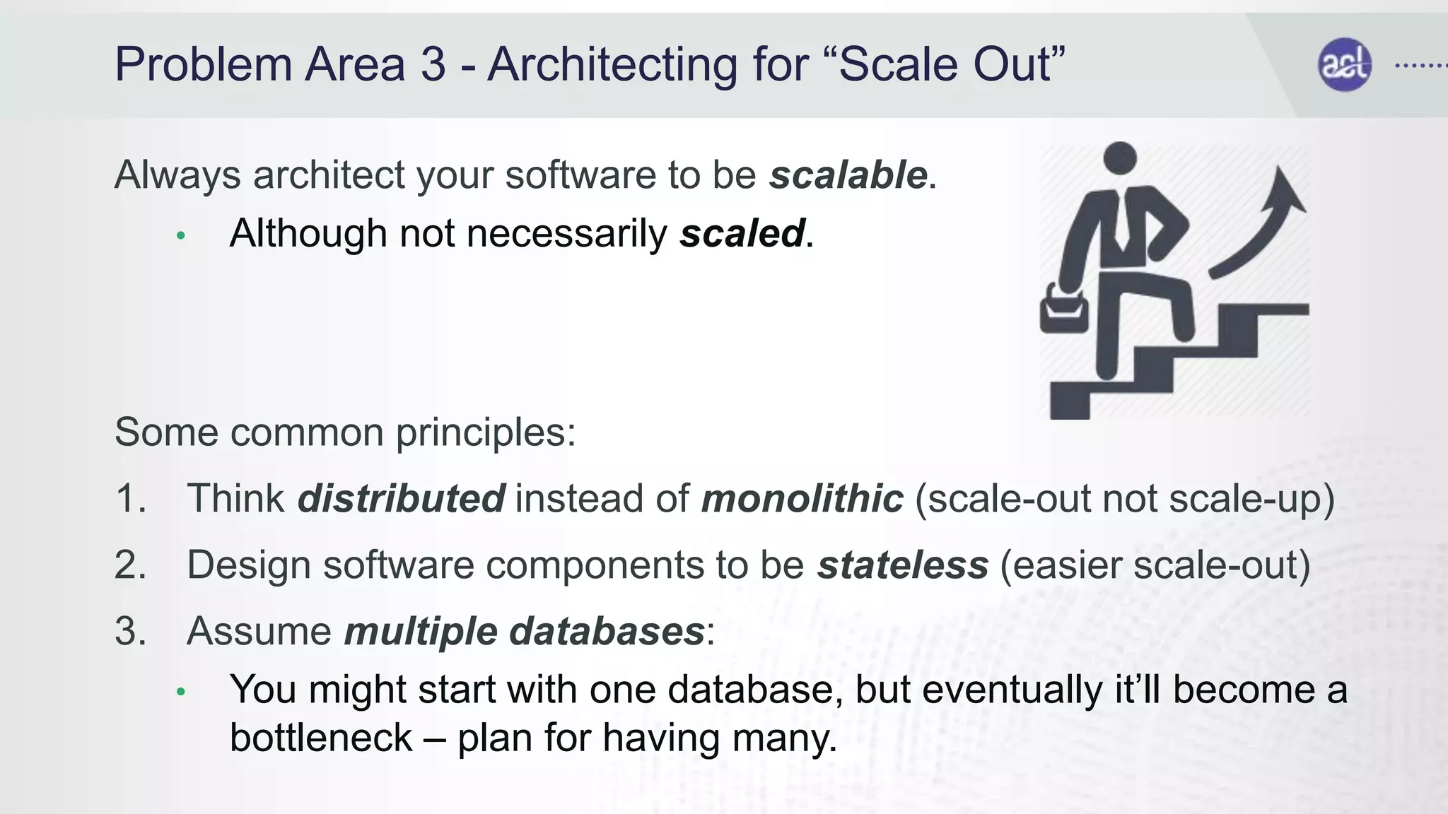 Problem Area 3 - Architecting for “Scale Out”
Always architect your software to be scalable.
• Although not necessarily scaled.
Some common principles:
1. Think distributed instead of monolithic (scale-out not scale-up)
2. Design software components to be stateless (easier scale-out)
3. Assume multiple databases:
• You might start with one database, but eventually it’ll become a
bottleneck – plan for having many.
 