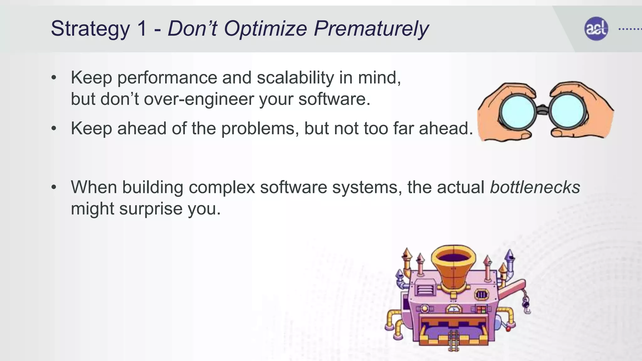 Strategy 1 - Don’t Optimize Prematurely
• Keep performance and scalability in mind,
but don’t over-engineer your software.
• Keep ahead of the problems, but not too far ahead.
• When building complex software systems, the actual bottlenecks
might surprise you.
 