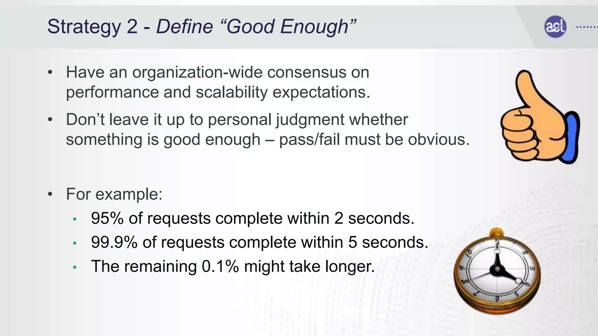 Strategy 2 - Define “Good Enough”
• Have an organization-wide consensus on
performance and scalability expectations.
• Don’t leave it up to personal judgment whether
something is good enough – pass/fail must be obvious.
• For example:
• 95% of requests complete within 2 seconds.
• 99.9% of requests complete within 5 seconds.
• The remaining 0.1% might take longer.
 