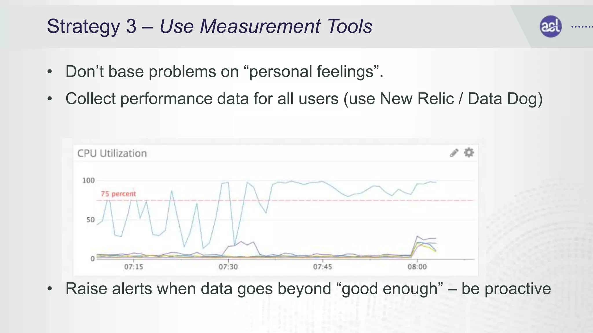 Strategy 3 – Use Measurement Tools
• Don’t base problems on “personal feelings”.
• Collect performance data for all users (use New Relic / Data Dog)
• Raise alerts when data goes beyond “good enough” – be proactive
 