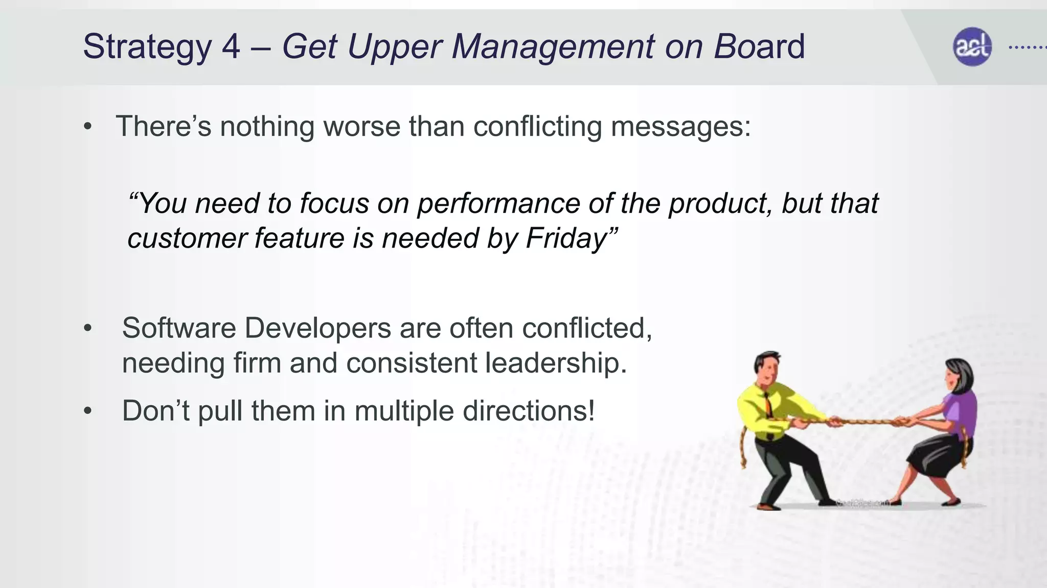 Strategy 4 – Get Upper Management on Board
• There’s nothing worse than conflicting messages:
“You need to focus on performance of the product, but that
customer feature is needed by Friday”
• Software Developers are often conflicted,
needing firm and consistent leadership.
• Don’t pull them in multiple directions!
 