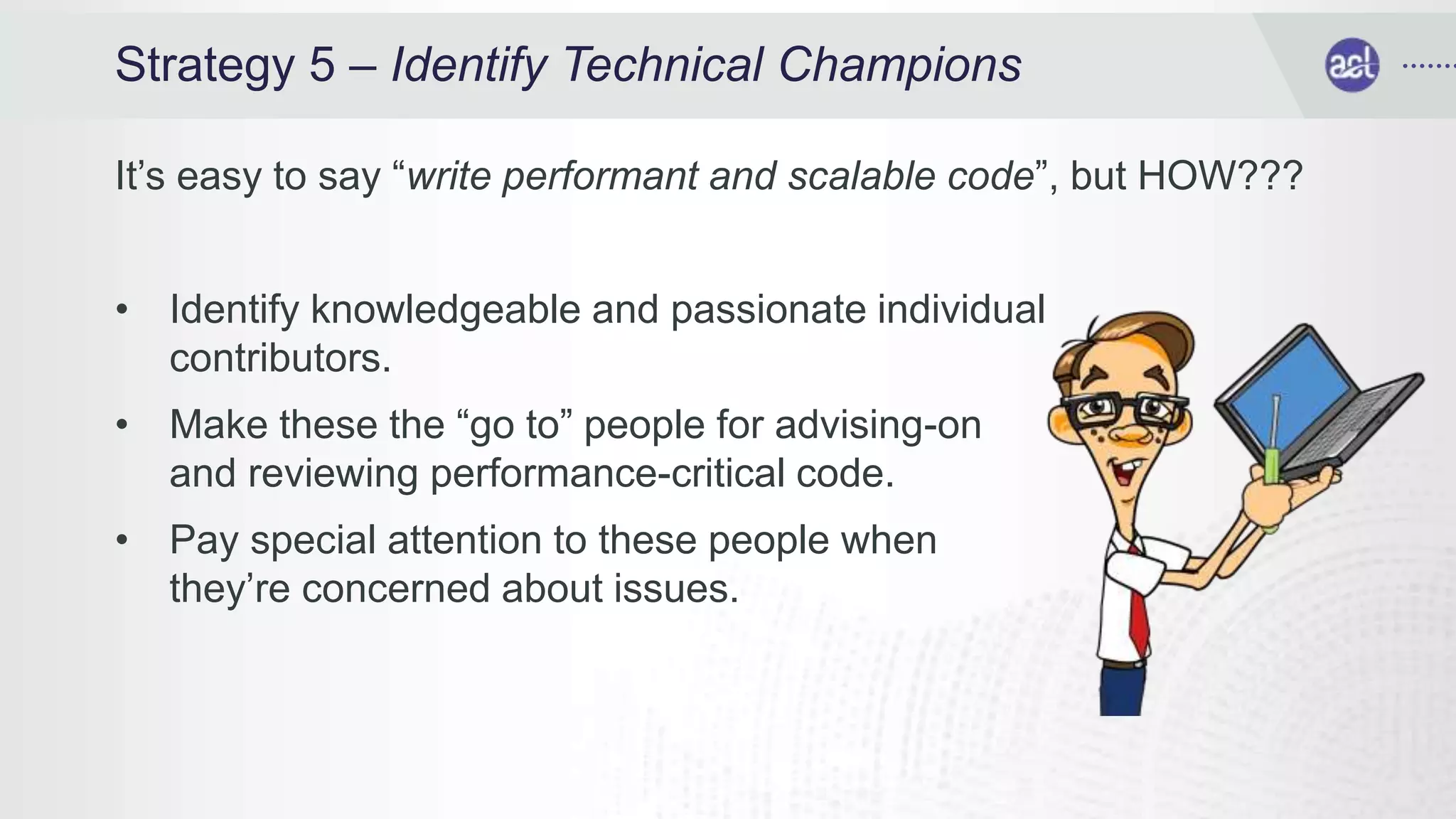 Strategy 5 – Identify Technical Champions
It’s easy to say “write performant and scalable code”, but HOW???
• Identify knowledgeable and passionate individual
contributors.
• Make these the “go to” people for advising-on
and reviewing performance-critical code.
• Pay special attention to these people when
they’re concerned about issues.
 