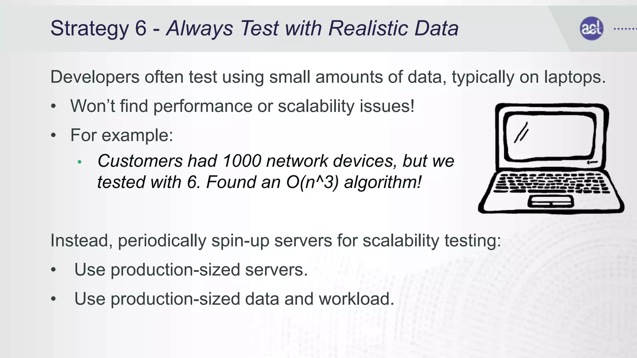 Strategy 6 - Always Test with Realistic Data
Developers often test using small amounts of data, typically on laptops.
• Won’t find performance or scalability issues!
• For example:
• Customers had 1000 network devices, but we
tested with 6. Found an O(n^3) algorithm!
Instead, periodically spin-up servers for scalability testing:
• Use production-sized servers.
• Use production-sized data and workload.
 