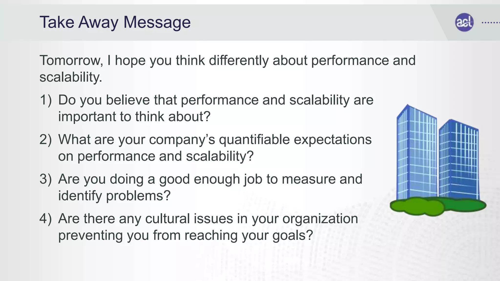 Take Away Message
Tomorrow, I hope you think differently about performance and
scalability.
1) Do you believe that performance and scalability are
important to think about?
2) What are your company’s quantifiable expectations
on performance and scalability?
3) Are you doing a good enough job to measure and
identify problems?
4) Are there any cultural issues in your organization
preventing you from reaching your goals?
 