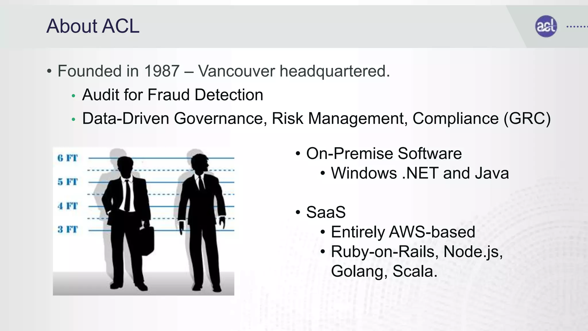About ACL
• Founded in 1987 – Vancouver headquartered.
• Audit for Fraud Detection
• Data-Driven Governance, Risk Management, Compliance (GRC)
• On-Premise Software
• Windows .NET and Java
• SaaS
• Entirely AWS-based
• Ruby-on-Rails, Node.js,
Golang, Scala.
 