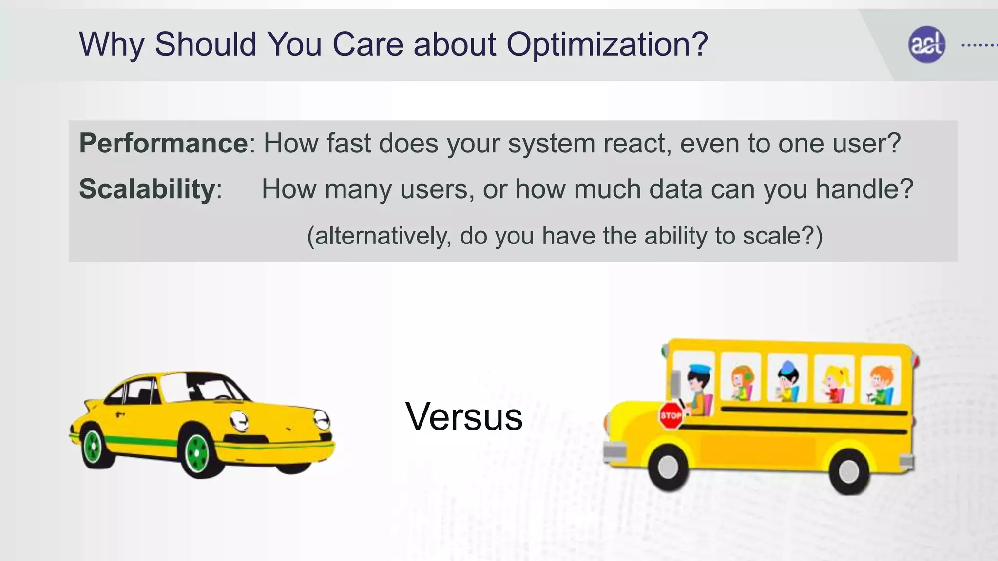 Why Should You Care about Optimization?
Performance: How fast does your system react, even to one user?
Scalability: How many users, or how much data can you handle?
(alternatively, do you have the ability to scale?)
Versus
 