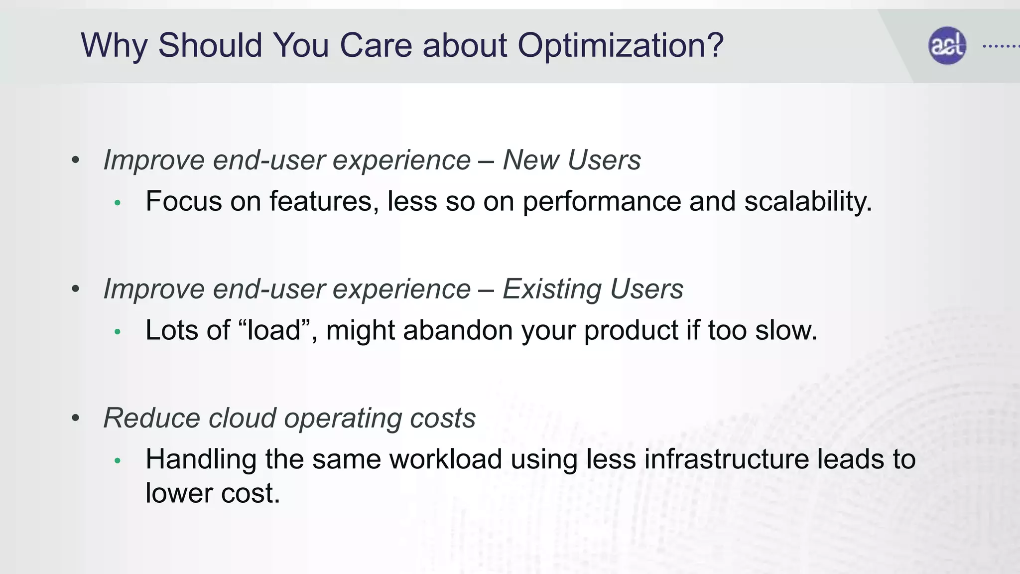 Why Should You Care about Optimization?
• Improve end-user experience – New Users
• Focus on features, less so on performance and scalability.
• Improve end-user experience – Existing Users
• Lots of “load”, might abandon your product if too slow.
• Reduce cloud operating costs
• Handling the same workload using less infrastructure leads to
lower cost.
 