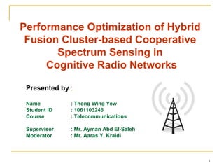 Performance Optimization of Hybrid
 Fusion Cluster-based Cooperative
       Spectrum Sensing in
     Cognitive Radio Networks

 Presented by :

 Name         : Thong Wing Yew
 Student ID   : 1061103246
 Course       : Telecommunications

 Supervisor   : Mr. Ayman Abd El-Saleh
 Moderator    : Mr. Aaras Y. Kraidi



                                         1
 