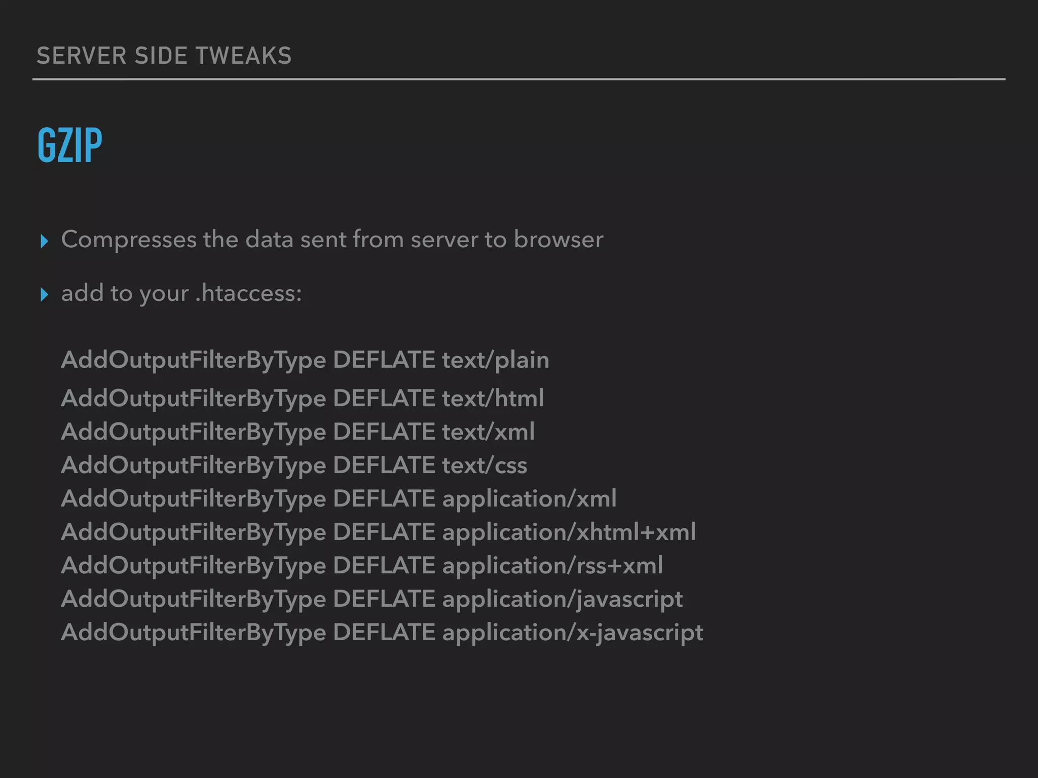 SERVER SIDE TWEAKS GZIP ▸ Compresses the data sent from server to browser ▸ add to your .htaccess:    AddOutputFilterByType DEFLATE text/plain  AddOutputFilterByType DEFLATE text/html  AddOutputFilterByType DEFLATE text/xml  AddOutputFilterByType DEFLATE text/css  AddOutputFilterByType DEFLATE application/xml  AddOutputFilterByType DEFLATE application/xhtml+xml  AddOutputFilterByType DEFLATE application/rss+xml  AddOutputFilterByType DEFLATE application/javascript  AddOutputFilterByType DEFLATE application/x-javascript 