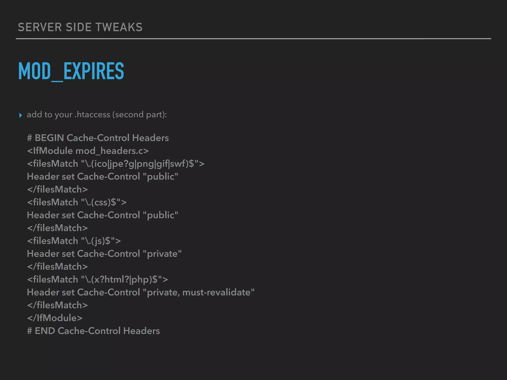 SERVER SIDE TWEAKS MOD_EXPIRES ▸ add to your .htaccess (second part):    # BEGIN Cache-Control Headers  <IfModule mod_headers.c>  <ﬁlesMatch ".(ico|jpe?g|png|gif|swf)$">  Header set Cache-Control "public"  </ﬁlesMatch>  <ﬁlesMatch ".(css)$">  Header set Cache-Control "public"  </ﬁlesMatch>  <ﬁlesMatch ".(js)$">  Header set Cache-Control "private"  </ﬁlesMatch>  <ﬁlesMatch ".(x?html?|php)$">  Header set Cache-Control "private, must-revalidate"  </ﬁlesMatch>  </IfModule>  # END Cache-Control Headers 
