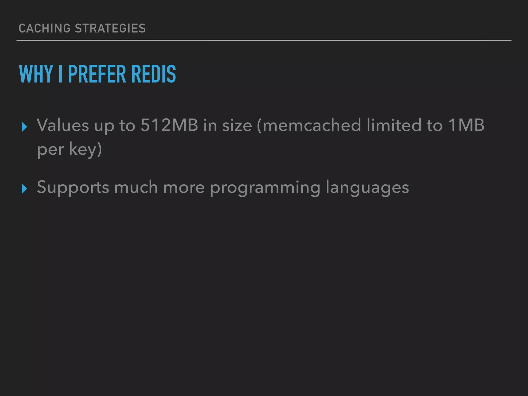 CACHING STRATEGIES WHY I PREFER REDIS ▸ Values up to 512MB in size (memcached limited to 1MB per key) ▸ Supports much more programming languages 