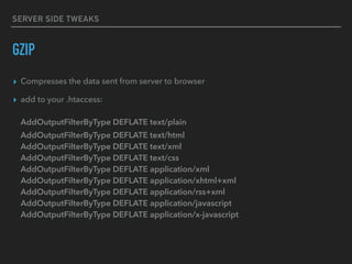 SERVER SIDE TWEAKS
GZIP
▸ Compresses the data sent from server to browser
▸ add to your .htaccess: 
 
AddOutputFilterByType DEFLATE text/plain 
AddOutputFilterByType DEFLATE text/html 
AddOutputFilterByType DEFLATE text/xml 
AddOutputFilterByType DEFLATE text/css 
AddOutputFilterByType DEFLATE application/xml 
AddOutputFilterByType DEFLATE application/xhtml+xml 
AddOutputFilterByType DEFLATE application/rss+xml 
AddOutputFilterByType DEFLATE application/javascript 
AddOutputFilterByType DEFLATE application/x-javascript
 