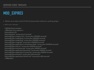 SERVER SIDE TWEAKS
MOD_EXPIRES
▸ Allows us to take control of the browsercache without a caching plugin
▸ add to your .htaccess: 
 
# BEGIN Expire headers 
<IfModule mod_expires.c> 
ExpiresActive On 
ExpiresDefault "access plus 5 seconds" 
ExpiresByType image/x-icon "access plus 2500000 seconds" 
ExpiresByType image/jpeg "access plus 2500000 seconds" 
ExpiresByType image/png "access plus 2500000 seconds" 
ExpiresByType image/gif "access plus 2500000 seconds" 
ExpiresByType application/x-shockwave-ﬂash "access plus 2500000 seconds" 
ExpiresByType text/css "access plus 600000 seconds" 
ExpiresByType text/javascript "access plus 200000 seconds" 
ExpiresByType application/javascript "access plus 200000 seconds" 
ExpiresByType application/x-javascript "access plus 200000 seconds" 
ExpiresByType text/html "access plus 600 seconds" 
ExpiresByType application/xhtml+xml "access plus 600 seconds" 
</IfModule>
 
