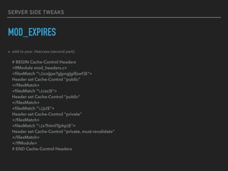 SERVER SIDE TWEAKS
MOD_EXPIRES
▸ add to your .htaccess (second part): 
 
# BEGIN Cache-Control Headers 
<IfModule mod_headers.c> 
<ﬁlesMatch ".(ico|jpe?g|png|gif|swf)$"> 
Header set Cache-Control "public" 
</ﬁlesMatch> 
<ﬁlesMatch ".(css)$"> 
Header set Cache-Control "public" 
</ﬁlesMatch> 
<ﬁlesMatch ".(js)$"> 
Header set Cache-Control "private" 
</ﬁlesMatch> 
<ﬁlesMatch ".(x?html?|php)$"> 
Header set Cache-Control "private, must-revalidate" 
</ﬁlesMatch> 
</IfModule> 
# END Cache-Control Headers
 