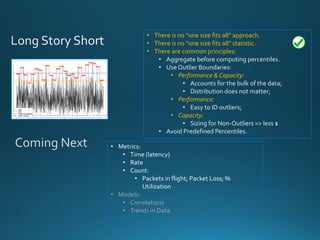 • There is no “one size fits all” approach.
• There is no “one size fits all” statistic.
• There are common principles:
• Aggregate before computing percentiles.
• Use Outlier Boundaries:
• Performance & Capacity:
• Accounts for the bulk of the data;
• Distribution does not matter;
• Performance:
• Easy to ID outliers;
• Capacity:
• Sizing for Non-Outliers => less $
• Avoid Predefined Percentiles.
• Metrics:
• Time (latency)
• Rate
• Count:
• Packets in flight; Packet Loss; % Utilization
• Models:
• Correlations
• Trends in Data
Coming Next
 