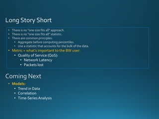 • There is no “one size fits all” approach.
• There is no “one size fits all” statistic.
• There are common principles:
• Aggregate before computing percentiles.
• Use a statistic that accounts for the bulk of the data.
• Metric = what’s important to the BW user:
• Quality of Service (QoS):
• Network Latency
• Packets lost
• Models:
• Trend in Data
• Correlation
• Time-Series Analysis
Coming Next
 