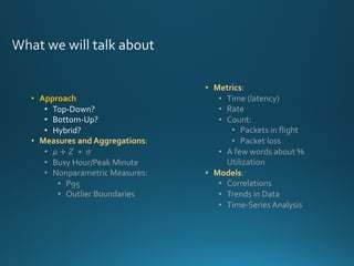 • Metrics:
• Time (latency)
• Rate
• Count:
• Packets in flight
• Packet loss
• A few words about %
Utilization
• Models:
• Correlations
• Trends in Data
• Time-Series Analysis
• Approach
• Top-Down?
• Bottom-Up?
• Hybrid?
• Measures and Aggregations:
• 𝜇 + 𝑍	 ∗ 	𝜎
• Busy Hour/Peak Minute
• Nonparametric Measures:
• P95
• Outlier Boundaries
 