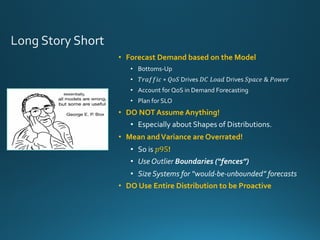 • Forecast Demand based on the Model
• Bottoms-Up
• 𝑇𝑟𝑎𝑓𝑓𝑖𝑐 ∗ 𝑄𝑜𝑆 Drives 𝐷𝐶	𝐿𝑜𝑎𝑑 Drives 𝑆𝑝𝑎𝑐𝑒	&	𝑃𝑜𝑤𝑒𝑟
• Account for QoS in Demand Forecasting
• Plan for SLO
• DO NOT Assume Anything!
• Especially about Shapes of Distributions.
• Mean andVariance are Overrated!
• So is 𝑝95!
• Use Outlier Boundaries (“fences”)
• Size Systems for “would-be-unbounded” forecasts
• DO Use Entire Distribution to be Proactive
 
