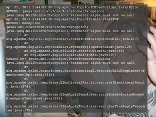 Apr 25, 2011 5:44:02 PM org.apache.fop.fo.FOTreeBuilder fatalError
SEVERE: javax.xml.transform.TransformerException:
java.lang.NullPointerException: Parameter alpha must not be null
Apr 25, 2011 5:44:02 PM org.apache.fop.cli.Main startFOP
SEVERE: Exception
javax.xml.transform.TransformerException:
java.lang.NullPointerException: Parameter alpha must not be null
         at
org.apache.fop.cli.InputHandler.transformTo(InputHandler.java:217)
         at
org.apache.fop.cli.InputHandler.renderTo(InputHandler.java:125)
         at org.apache.fop.cli.Main.startFOP(Main.java:166)
         at org.apache.fop.cli.Main.main(Main.java:197)
Caused by: javax.xml.transform.TransformerException:
java.lang.NullPointerException: Parameter alpha must not be null
         at
org.apache.xalan.transformer.TransformerImpl.executeChildTemplates(Tr
ansformerImpl.java:2416)
         at
org.apache.xalan.templates.ElemLiteralResult.execute(ElemLiteralResul
t.java:1374)
         at
org.apache.xalan.templates.ElemApplyTemplates.transformSelectedNodes(
ElemApplyTemplates.java:393)
         at
org.apache.xalan.templates.ElemApplyTemplates.execute(ElemApplyTempla
tes.java:176)
 
