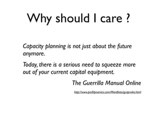Why should I care ?

Capacity planning is not just about the future
anymore.
Today, there is a serious need to squeeze more
out of your current capital equipment.
                    The Guerrilla Manual Online
                     http://www.perfdynamics.com/Manifesto/gcaprules.html
 