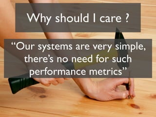 Why should I care ?

“Our systems are very simple,
  there’s no need for such
   performance metrics”
 