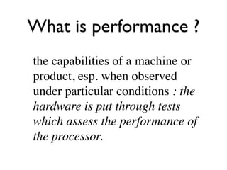 What is performance ?
the capabilities of a machine or
product, esp. when observed
under particular conditions : the
hardware is put through tests
which assess the performance of
the processor.
 