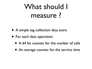 What should I
        measure ?
• A simple tag collection data store
• For each data operation:
 • A 64 bit counter for the number of calls
 • An average counter for the service time
 