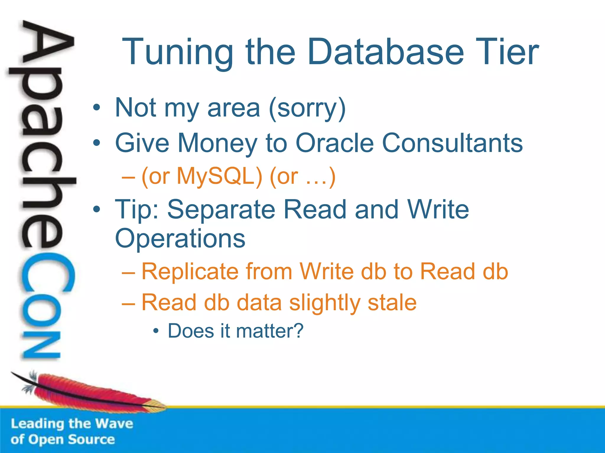 Tuning the Database Tier
• Not my area (sorry)
• Give Money to Oracle Consultants
– (or MySQL) (or …)
• Tip: Separate Read and Write
Operations
– Replicate from Write db to Read db
– Read db data slightly stale
• Does it matter?
 