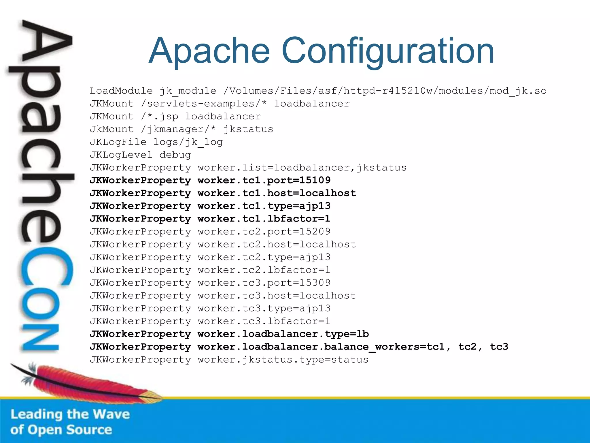 Apache Configuration
LoadModule jk_module /Volumes/Files/asf/httpd-r415210w/modules/mod_jk.so
JKMount /servlets-examples/* loadbalancer
JKMount /*.jsp loadbalancer
JkMount /jkmanager/* jkstatus
JKLogFile logs/jk_log
JKLogLevel debug
JKWorkerProperty worker.list=loadbalancer,jkstatus
JKWorkerProperty worker.tc1.port=15109
JKWorkerProperty worker.tc1.host=localhost
JKWorkerProperty worker.tc1.type=ajp13
JKWorkerProperty worker.tc1.lbfactor=1
JKWorkerProperty worker.tc2.port=15209
JKWorkerProperty worker.tc2.host=localhost
JKWorkerProperty worker.tc2.type=ajp13
JKWorkerProperty worker.tc2.lbfactor=1
JKWorkerProperty worker.tc3.port=15309
JKWorkerProperty worker.tc3.host=localhost
JKWorkerProperty worker.tc3.type=ajp13
JKWorkerProperty worker.tc3.lbfactor=1
JKWorkerProperty worker.loadbalancer.type=lb
JKWorkerProperty worker.loadbalancer.balance_workers=tc1, tc2, tc3
JKWorkerProperty worker.jkstatus.type=status
 