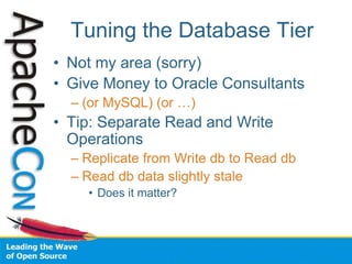 Tuning the Database Tier
• Not my area (sorry)
• Give Money to Oracle Consultants
– (or MySQL) (or …)
• Tip: Separate Read and Write
Operations
– Replicate from Write db to Read db
– Read db data slightly stale
• Does it matter?
 