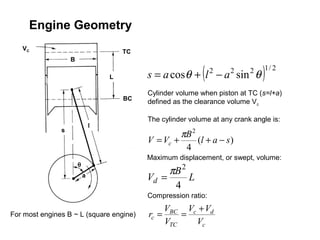 Engine Geometry
   VC
                                       TC
                   B

                                   L                         (
                                            s = a cosθ + l − a sin θ
                                                                 2    2     2
                                                                                )1/ 2


                                            Cylinder volume when piston at TC (s=l+a)
                                       BC
                                            defined as the clearance volume Vc

                                            The cylinder volume at any crank angle is:
                               l
               s
                                                     πB 2
                                            V = Vc +      (l + a − s )
                                                      4
                                            Maximum displacement, or swept, volume:
                       θ
                                                 πB 2
                           a                Vd =      L
                                                  4
                                            Compression ratio:
                                                 VBC Vc + Vd
For most engines B ~ L (square engine)      rc =     =
                                                 VTC   Vc
 