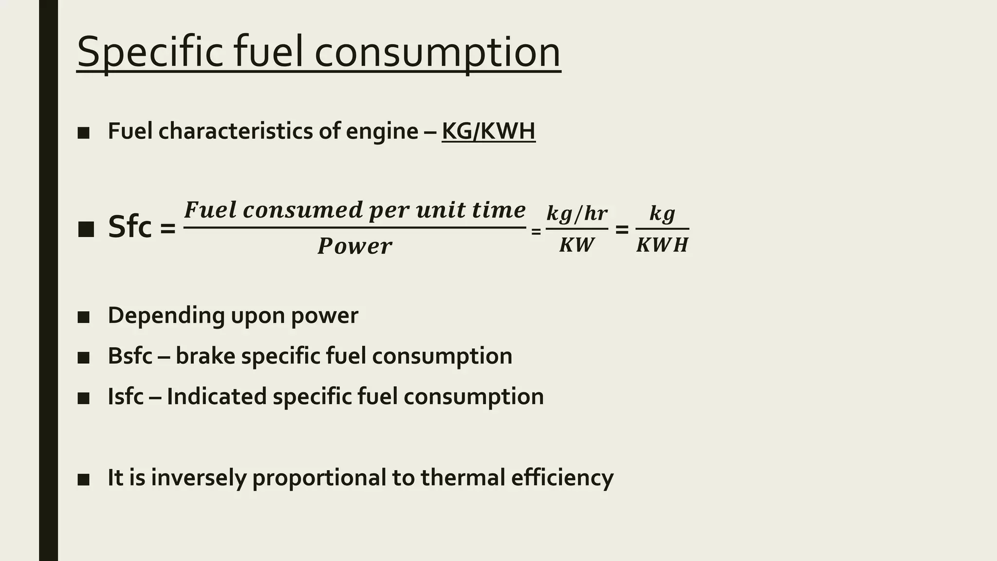 Specific fuel consumption
■ Fuel characteristics of engine – KG/KWH
■ Sfc =
𝑭𝒖𝒆𝒍 𝒄𝒐𝒏𝒔𝒖𝒎𝒆𝒅 𝒑𝒆𝒓 𝒖𝒏𝒊𝒕 𝒕𝒊𝒎𝒆
𝑷𝒐𝒘𝒆𝒓
=
𝒌𝒈/𝒉𝒓
𝑲𝑾
=
𝒌𝒈
𝑲𝑾𝑯
■ Depending upon power
■ Bsfc – brake specific fuel consumption
■ Isfc – Indicated specific fuel consumption
■ It is inversely proportional to thermal efficiency
 