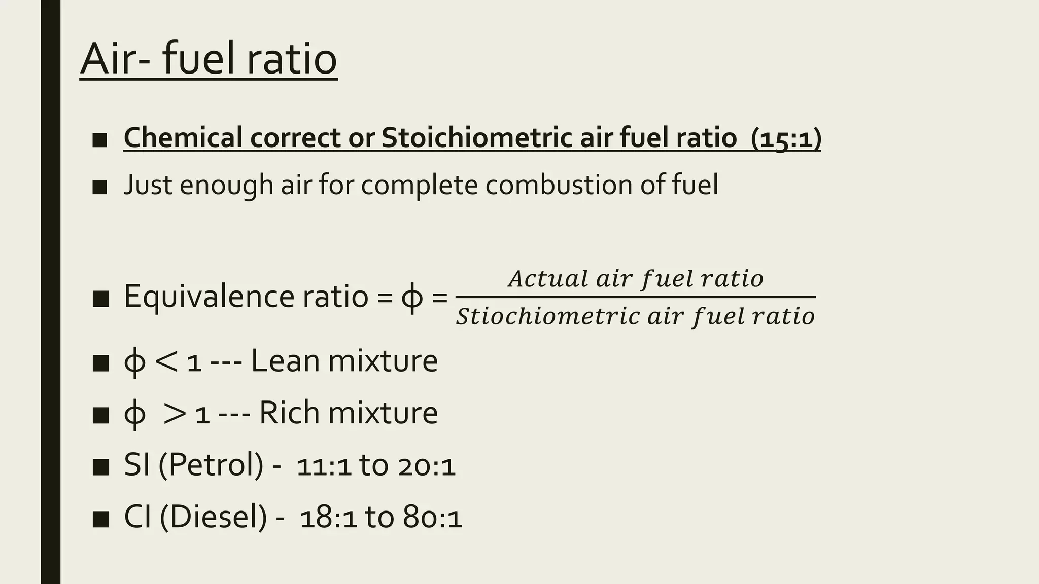 Air- fuel ratio
■ Chemical correct or Stoichiometric air fuel ratio (15:1)
■ Just enough air for complete combustion of fuel
■ Equivalence ratio = φ =
𝐴𝑐𝑡𝑢𝑎𝑙 𝑎𝑖𝑟 𝑓𝑢𝑒𝑙 𝑟𝑎𝑡𝑖𝑜
𝑆𝑡𝑖𝑜𝑐ℎ𝑖𝑜𝑚𝑒𝑡𝑟𝑖𝑐 𝑎𝑖𝑟 𝑓𝑢𝑒𝑙 𝑟𝑎𝑡𝑖𝑜
■ φ < 1 --- Lean mixture
■ φ > 1 --- Rich mixture
■ SI (Petrol) - 11:1 to 20:1
■ CI (Diesel) - 18:1 to 80:1
 