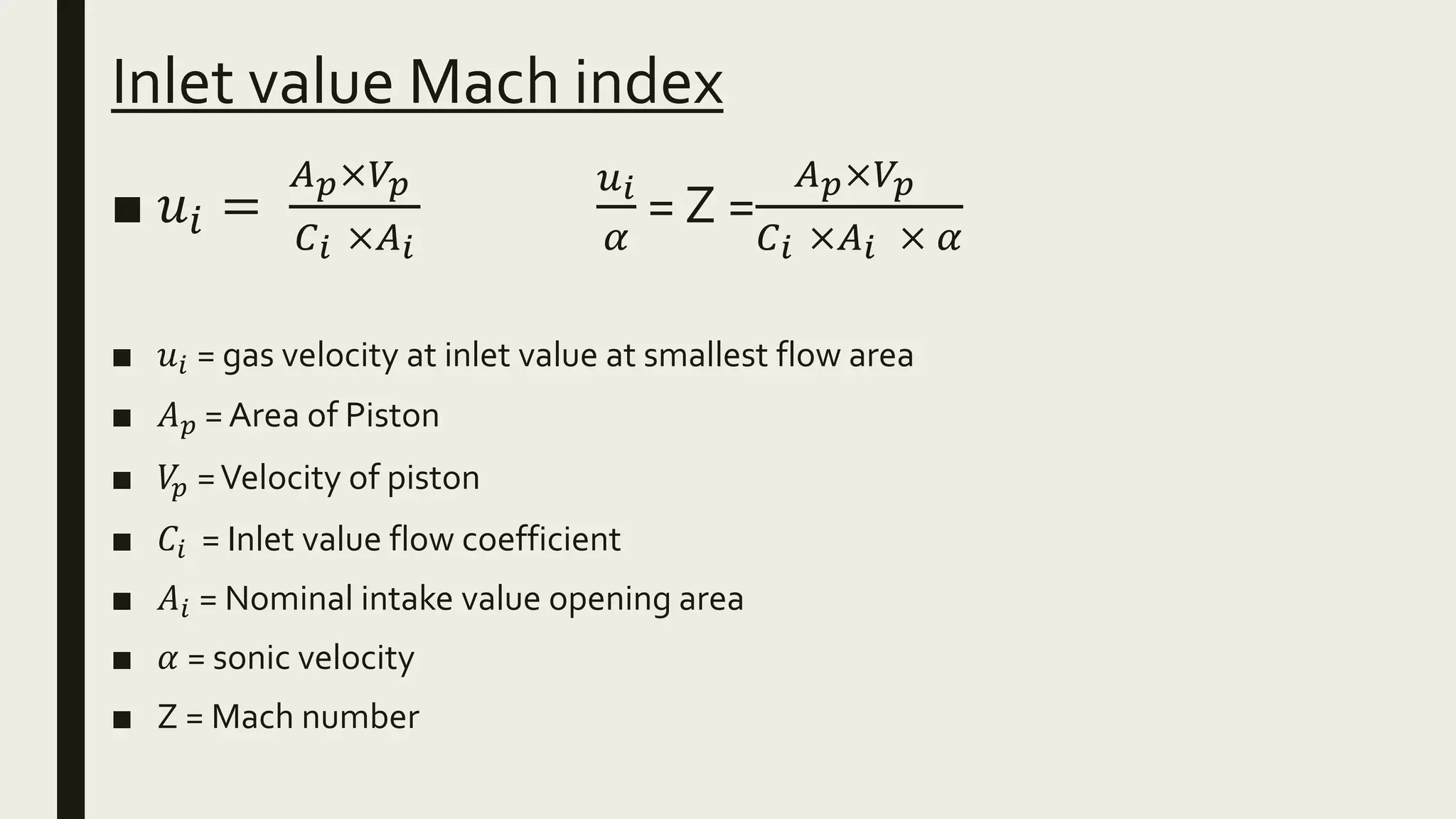 Inlet value Mach index
■ 𝑢𝑖 =
𝐴 𝑝×𝑉𝑝
𝐶 𝑖 ×𝐴 𝑖
𝑢 𝑖
𝛼
= Z =
𝐴 𝑝×𝑉𝑝
𝐶 𝑖 ×𝐴 𝑖 × 𝛼
■ 𝑢𝑖 = gas velocity at inlet value at smallest flow area
■ 𝐴 𝑝 = Area of Piston
■ 𝑉𝑝 =Velocity of piston
■ 𝐶𝑖 = Inlet value flow coefficient
■ 𝐴𝑖 = Nominal intake value opening area
■ 𝛼 = sonic velocity
■ Z = Mach number
 