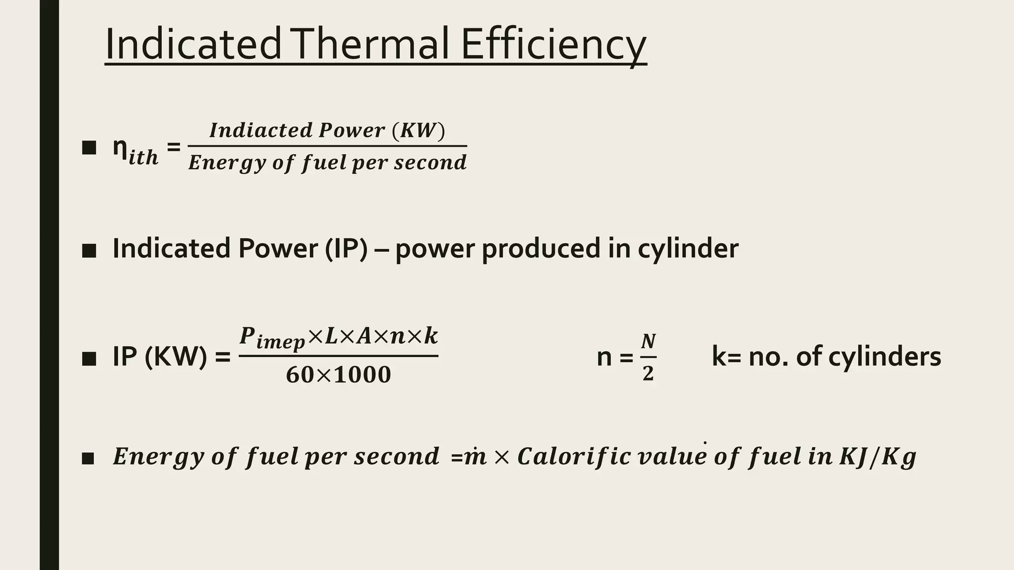 IndicatedThermal Efficiency
■ ƞ𝒊𝒕𝒉 =
𝑰𝒏𝒅𝒊𝒂𝒄𝒕𝒆𝒅 𝑷𝒐𝒘𝒆𝒓 (𝑲𝑾)
𝑬𝒏𝒆𝒓𝒈𝒚 𝒐𝒇 𝒇𝒖𝒆𝒍 𝒑𝒆𝒓 𝒔𝒆𝒄𝒐𝒏𝒅
■ Indicated Power (IP) – power produced in cylinder
■ IP (KW) =
𝑷 𝒊𝒎𝒆𝒑×𝑳×𝑨×𝒏×𝒌
𝟔𝟎×𝟏𝟎𝟎𝟎
n =
𝑵
𝟐
k= no. of cylinders
■ 𝑬𝒏𝒆𝒓𝒈𝒚 𝒐𝒇 𝒇𝒖𝒆𝒍 𝒑𝒆𝒓 𝒔𝒆𝒄𝒐𝒏𝒅 = 𝒎 × 𝑪𝒂𝒍𝒐𝒓𝒊𝒇𝒊𝒄 𝒗𝒂𝒍𝒖𝒆 𝒐𝒇 𝒇𝒖𝒆𝒍 𝒊𝒏 𝑲𝑱/𝑲𝒈
 