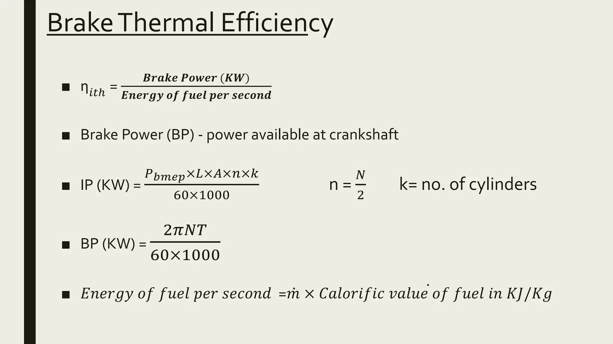 BrakeThermal Efficiency
■ ƞ𝑖𝑡ℎ =
𝑩𝒓𝒂𝒌𝒆 𝑷𝒐𝒘𝒆𝒓 (𝑲𝑾)
𝑬𝒏𝒆𝒓𝒈𝒚 𝒐𝒇 𝒇𝒖𝒆𝒍 𝒑𝒆𝒓 𝒔𝒆𝒄𝒐𝒏𝒅
■ Brake Power (BP) - power available at crankshaft
■ IP (KW) =
𝑃 𝑏𝑚𝑒𝑝×𝐿×𝐴×𝑛×𝑘
60×1000
n =
𝑁
2
k= no. of cylinders
■ BP (KW) =
2𝜋𝑁𝑇
60×1000
■ 𝐸𝑛𝑒𝑟𝑔𝑦 𝑜𝑓 𝑓𝑢𝑒𝑙 𝑝𝑒𝑟 𝑠𝑒𝑐𝑜𝑛𝑑 = 𝑚 × 𝐶𝑎𝑙𝑜𝑟𝑖𝑓𝑖𝑐 𝑣𝑎𝑙𝑢𝑒 𝑜𝑓 𝑓𝑢𝑒𝑙 𝑖𝑛 𝐾𝐽/𝐾𝑔
 
