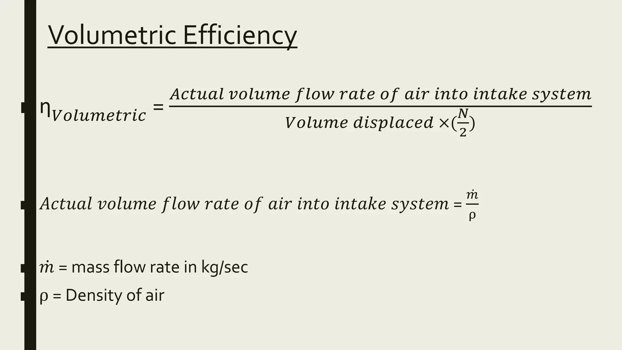 Volumetric Efficiency
■ ƞ 𝑉𝑜𝑙𝑢𝑚𝑒𝑡𝑟𝑖𝑐 =
𝐴𝑐𝑡𝑢𝑎𝑙 𝑣𝑜𝑙𝑢𝑚𝑒 𝑓𝑙𝑜𝑤 𝑟𝑎𝑡𝑒 𝑜𝑓 𝑎𝑖𝑟 𝑖𝑛𝑡𝑜 𝑖𝑛𝑡𝑎𝑘𝑒 𝑠𝑦𝑠𝑡𝑒𝑚
𝑉𝑜𝑙𝑢𝑚𝑒 𝑑𝑖𝑠𝑝𝑙𝑎𝑐𝑒𝑑 ×(
𝑁
2
)
■ 𝐴𝑐𝑡𝑢𝑎𝑙 𝑣𝑜𝑙𝑢𝑚𝑒 𝑓𝑙𝑜𝑤 𝑟𝑎𝑡𝑒 𝑜𝑓 𝑎𝑖𝑟 𝑖𝑛𝑡𝑜 𝑖𝑛𝑡𝑎𝑘𝑒 𝑠𝑦𝑠𝑡𝑒𝑚 =
𝑚
ρ
■ 𝑚 = mass flow rate in kg/sec
■ ρ = Density of air
 