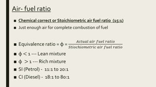Air- fuel ratio
■ Chemical correct or Stoichiometric air fuel ratio (15:1)
■ Just enough air for complete combustion of fuel
■ Equivalence ratio = φ =
𝐴𝑐𝑡𝑢𝑎𝑙 𝑎𝑖𝑟 𝑓𝑢𝑒𝑙 𝑟𝑎𝑡𝑖𝑜
𝑆𝑡𝑖𝑜𝑐ℎ𝑖𝑜𝑚𝑒𝑡𝑟𝑖𝑐 𝑎𝑖𝑟 𝑓𝑢𝑒𝑙 𝑟𝑎𝑡𝑖𝑜
■ φ < 1 --- Lean mixture
■ φ > 1 --- Rich mixture
■ SI (Petrol) - 11:1 to 20:1
■ CI (Diesel) - 18:1 to 80:1
 