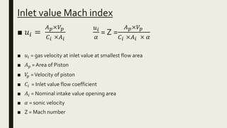 Inlet value Mach index
■ 𝑢𝑖 =
𝐴 𝑝×𝑉𝑝
𝐶 𝑖 ×𝐴 𝑖
𝑢 𝑖
𝛼
= Z =
𝐴 𝑝×𝑉𝑝
𝐶 𝑖 ×𝐴 𝑖 × 𝛼
■ 𝑢𝑖 = gas velocity at inlet value at smallest flow area
■ 𝐴 𝑝 = Area of Piston
■ 𝑉𝑝 =Velocity of piston
■ 𝐶𝑖 = Inlet value flow coefficient
■ 𝐴𝑖 = Nominal intake value opening area
■ 𝛼 = sonic velocity
■ Z = Mach number
 