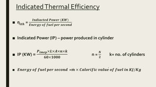 IndicatedThermal Efficiency
■ ƞ𝒊𝒕𝒉 =
𝑰𝒏𝒅𝒊𝒂𝒄𝒕𝒆𝒅 𝑷𝒐𝒘𝒆𝒓 (𝑲𝑾)
𝑬𝒏𝒆𝒓𝒈𝒚 𝒐𝒇 𝒇𝒖𝒆𝒍 𝒑𝒆𝒓 𝒔𝒆𝒄𝒐𝒏𝒅
■ Indicated Power (IP) – power produced in cylinder
■ IP (KW) =
𝑷 𝒊𝒎𝒆𝒑×𝑳×𝑨×𝒏×𝒌
𝟔𝟎×𝟏𝟎𝟎𝟎
n =
𝑵
𝟐
k= no. of cylinders
■ 𝑬𝒏𝒆𝒓𝒈𝒚 𝒐𝒇 𝒇𝒖𝒆𝒍 𝒑𝒆𝒓 𝒔𝒆𝒄𝒐𝒏𝒅 = 𝒎 × 𝑪𝒂𝒍𝒐𝒓𝒊𝒇𝒊𝒄 𝒗𝒂𝒍𝒖𝒆 𝒐𝒇 𝒇𝒖𝒆𝒍 𝒊𝒏 𝑲𝑱/𝑲𝒈
 