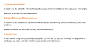 7.Volumetric Efficiency (ηv):
It is defined as the ratio of the volume of air actually inducted at ambient conditions to the swept volume of the engine.
ηv = Vol.of air actually inducted/Swept Volume
8.Relative Efficiency or Efficiency ratio(ηrel):
It is defined as the ratio between actual thermal efficiency to the ideal efficiency (air standard efficiency) of the cycle
employed.
ηrel = Actual thermal efficiency/ideal efficiency (air standard efficiency)
9.Calorific Value:
It is the thermal energy released per unit quantity of the fuel when the fuel is burned completely and the products of
combustion are cooled back to the initial temperature at the combustion mixture.
 