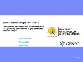 © 2013 UPES
Summer Internship Project Presentation
Performance parameters and recommendation
for Optimizing performance of grid connected
Solar PV Project
Ashish Verma
M.Tech ES-II
500022066
 